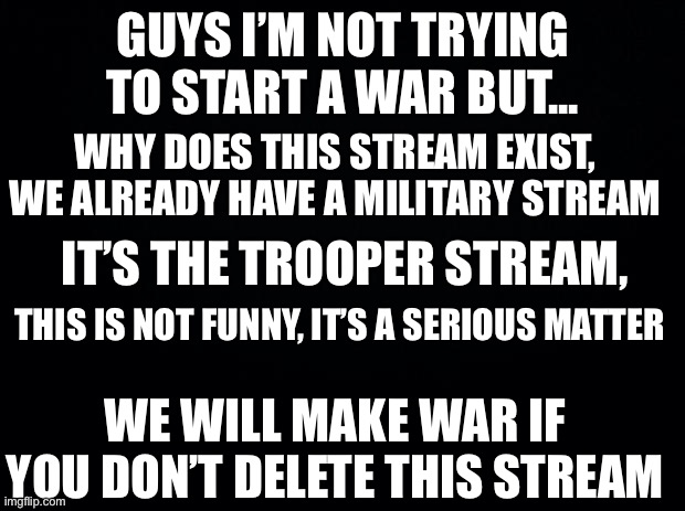 pls don't coppy us or I declar war on u  u stupid dumy | GUYS I’M NOT TRYING TO START A WAR BUT... WHY DOES THIS STREAM EXIST, WE ALREADY HAVE A MILITARY STREAM; IT’S THE TROOPER STREAM, THIS IS NOT FUNNY, IT’S A SERIOUS MATTER; WE WILL MAKE WAR IF YOU DON’T DELETE THIS STREAM | image tagged in dietaskforce | made w/ Imgflip meme maker