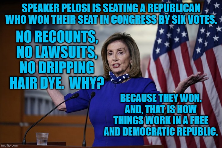 When The People Speak, Nancy Listens. | SPEAKER PELOSI IS SEATING A REPUBLICAN WHO WON THEIR SEAT IN CONGRESS BY SIX VOTES. NO RECOUNTS, NO LAWSUITS, NO DRIPPING HAIR DYE.  WHY? BECAUSE THEY WON. AND, THAT IS HOW THINGS WORK IN A FREE AND DEMOCRATIC REPUBLIC. | image tagged in politics | made w/ Imgflip meme maker