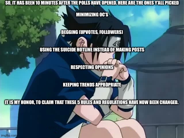 Thinking | SO, IT HAS BEEN 10 MINUTES AFTER THE POLLS HAVE OPENED. HERE ARE THE ONES Y’ALL PICKED
 
MINIMIZING OC’S
 
 
BEGGING (UPVOTES, FOLLOWERS)
 
 
USING THE SUICIDE HOTLINE INSTEAD OF MAKING POSTS
 
 
RESPECTING OPINIONS
 
 
KEEPING TRENDS APPROPRIATE
 
 
IT IS MY HONOR, TO CLAIM THAT THESE 5 RULES AND REGULATIONS HAVE NOW BEEN CHANGED. | image tagged in sasuke thinking | made w/ Imgflip meme maker