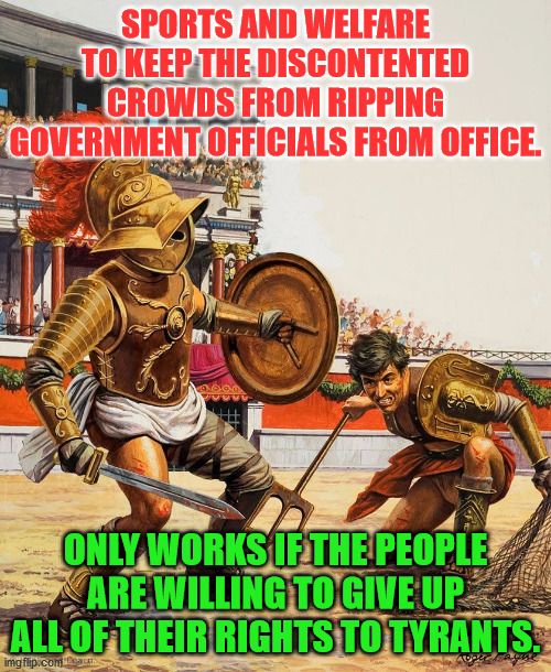 Roman Gladiators | SPORTS AND WELFARE TO KEEP THE DISCONTENTED CROWDS FROM RIPPING GOVERNMENT OFFICIALS FROM OFFICE. ONLY WORKS IF THE PEOPLE ARE WILLING TO GIVE UP ALL OF THEIR RIGHTS TO TYRANTS. | image tagged in roman gladiators | made w/ Imgflip meme maker