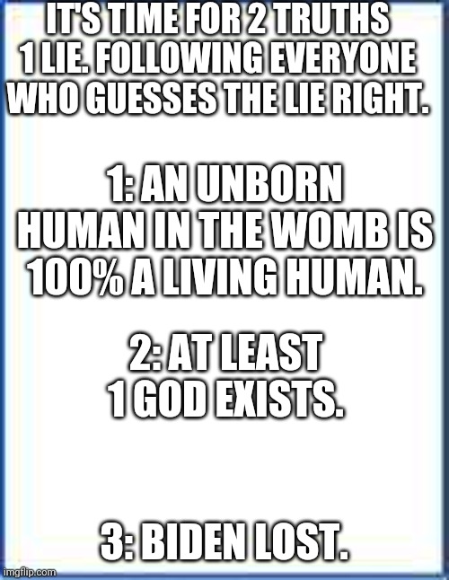 Hint: One of These is a Scientific Fact | IT'S TIME FOR 2 TRUTHS 1 LIE. FOLLOWING EVERYONE WHO GUESSES THE LIE RIGHT. 1: AN UNBORN HUMAN IN THE WOMB IS 100% A LIVING HUMAN. 2: AT LEAST 1 GOD EXISTS. 3: BIDEN LOST. | image tagged in joe biden,pro-life,facts,god,science,james charles | made w/ Imgflip meme maker