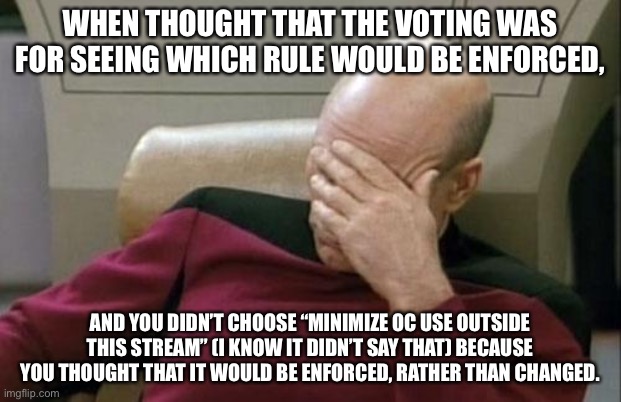 Sometimes I’m dumb | WHEN THOUGHT THAT THE VOTING WAS FOR SEEING WHICH RULE WOULD BE ENFORCED, AND YOU DIDN’T CHOOSE “MINIMIZE OC USE OUTSIDE THIS STREAM” (I KNOW IT DIDN’T SAY THAT) BECAUSE YOU THOUGHT THAT IT WOULD BE ENFORCED, RATHER THAN CHANGED. | image tagged in memes,captain picard facepalm | made w/ Imgflip meme maker