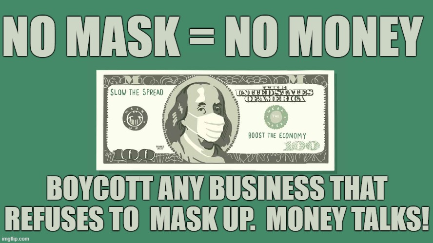 NO MASK = NO MONEY | NO MASK = NO MONEY; BOYCOTT ANY BUSINESS THAT REFUSES TO  MASK UP.  MONEY TALKS! | image tagged in mask up,no money,money talks,boycott,slow the spread,virus | made w/ Imgflip meme maker
