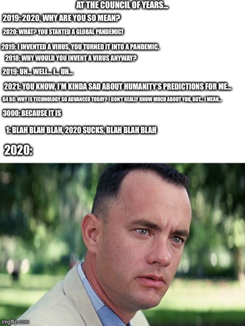 And Just Like That Meme | AT THE COUNCIL OF YEARS... 2019: 2020, WHY ARE YOU SO MEAN? 2020: WHAT? YOU STARTED A GLOBAL PANDEMIC! 2019: I INVENTED A VIRUS, YOU TURNED IT INTO A PANDEMIC. 2018: WHY WOULD YOU INVENT A VIRUS ANYWAY? 2019: UH... WELL... I... UH... 2021: YOU KNOW, I’M KINDA SAD ABOUT HUMANITY’S PREDICTIONS FOR ME... 64 BC: WHY IS TECHNOLOGY SO ADVANCED TODAY? I DON’T REALLY KNOW MUCH ABOUT YOU, BUT... I MEAN... 3000: BECAUSE IT IS; 1: BLAH BLAH BLAH, 2020 SUCKS, BLAH BLAH BLAH; 2020: | image tagged in memes,and just like that | made w/ Imgflip meme maker