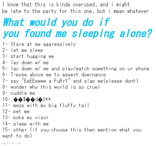 IYFMS (if you found me sleeping, just an acronym i made up) | I know that this is kinda overused, and i might be late to the party for this one, but i mean whatever; What would you do if you found me sleeping alone? 1- Stare at me aggressively
2- let me sleep
3- start hugging me
4- lay down w/ me
5- lay down w/ me and play/watch something on ur phone
6- T-pose above me to assert dominance
7- say "EeEEewww a FuRrY" and slap me(please dont)
8- wonder why this world is so cruel
9- cuddle me
10- ��$��d�3**
11- mess with my big fluffy tail
12- pet me
13- poke my visor
14- sleep with me
15- other (if you choose this then mention what you
want to do) | image tagged in blank white template | made w/ Imgflip meme maker