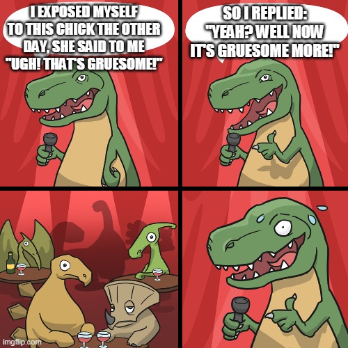 bad joke trex | SO I REPLIED: "YEAH? WELL NOW IT'S GRUESOME MORE!"; I EXPOSED MYSELF TO THIS CHICK THE OTHER DAY, SHE SAID TO ME "UGH! THAT'S GRUESOME!" | image tagged in bad joke trex | made w/ Imgflip meme maker