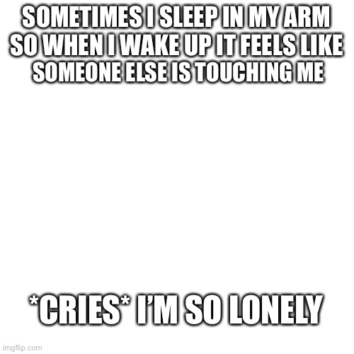 *cries* | SOMETIMES I SLEEP IN MY ARM SO WHEN I WAKE UP IT FEELS LIKE; SOMEONE ELSE IS TOUCHING ME; *CRIES* I’M SO LONELY | image tagged in blank | made w/ Imgflip meme maker