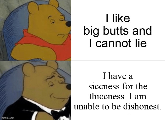Tuxedo Winnie The Pooh | I like big butts and I cannot lie; I have a siccness for the thiccness. I am unable to be dishonest. | image tagged in memes,tuxedo winnie the pooh | made w/ Imgflip meme maker