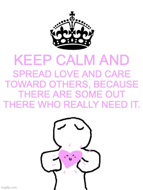 Some people out there are hurting and we need to spread kindness. | KEEP CALM AND; SPREAD LOVE AND CARE TOWARD OTHERS, BECAUSE THERE ARE SOME OUT THERE WHO REALLY NEED IT. | image tagged in keep calm and carry on white,love,care,kindness,depression,memes | made w/ Imgflip meme maker