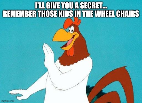 Foghorn Leghorn | I'LL GIVE YOU A SECRET... REMEMBER THOSE KIDS IN THE WHEEL CHAIRS | image tagged in foghorn leghorn | made w/ Imgflip meme maker