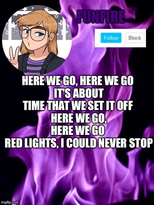 Guess the song | HERE WE GO, HERE WE GO 
IT'S ABOUT TIME THAT WE SET IT OFF 
HERE WE GO, HERE WE GO 
RED LIGHTS, I COULD NEVER STOP | image tagged in funf | made w/ Imgflip meme maker