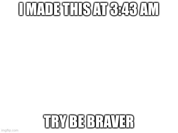 Blank White Template | I MADE THIS AT 3:43 AM; TRY BE BRAVER | image tagged in blank white template | made w/ Imgflip meme maker