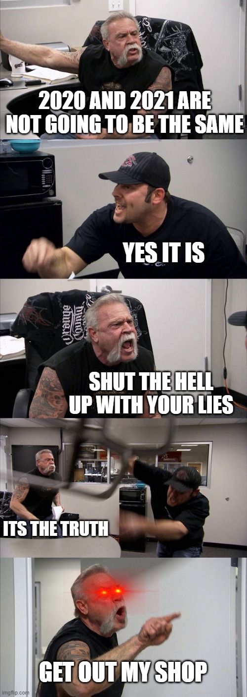 agreement- | 2020 AND 2021 ARE NOT GOING TO BE THE SAME; YES IT IS; SHUT THE HELL UP WITH YOUR LIES; ITS THE TRUTH; GET OUT MY SHOP | image tagged in memes,american chopper argument | made w/ Imgflip meme maker