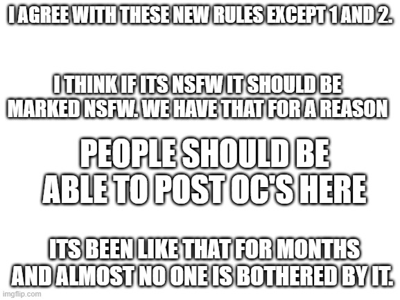 i don't want to start a war. this is just my opinion. | I AGREE WITH THESE NEW RULES EXCEPT 1 AND 2. I THINK IF ITS NSFW IT SHOULD BE MARKED NSFW. WE HAVE THAT FOR A REASON; PEOPLE SHOULD BE ABLE TO POST OC'S HERE; ITS BEEN LIKE THAT FOR MONTHS AND ALMOST NO ONE IS BOTHERED BY IT. | image tagged in blank white template | made w/ Imgflip meme maker