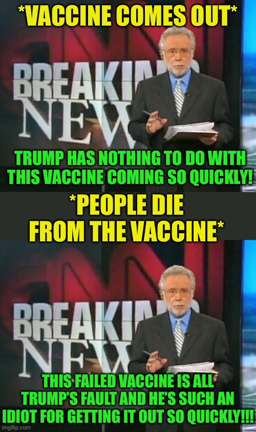 If the vaccine proves fatal, I won’t say I told you so... | *VACCINE COMES OUT*; TRUMP HAS NOTHING TO DO WITH THIS VACCINE COMING SO QUICKLY! *PEOPLE DIE FROM THE VACCINE*; THIS FAILED VACCINE IS ALL TRUMP’S FAULT AND HE’S SUCH AN IDIOT FOR GETTING IT OUT SO QUICKLY!!! | image tagged in cnn breaking news,memes,politics,fake news,coronavirus,vaccine | made w/ Imgflip meme maker
