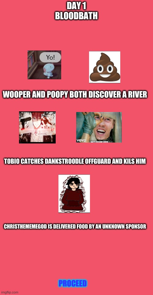pt.1 R.I.P DaNkStRoOdLe | DAY 1
BLOODBATH; WOOPER AND POOPY BOTH DISCOVER A RIVER; TOBIO CATCHES DANKSTROODLE OFFGUARD AND KILS HIM; CHRISTHEMEMEGOD IS DELIVERED FOOD BY AN UNKNOWN SPONSOR; PROCEED | image tagged in blank red | made w/ Imgflip meme maker