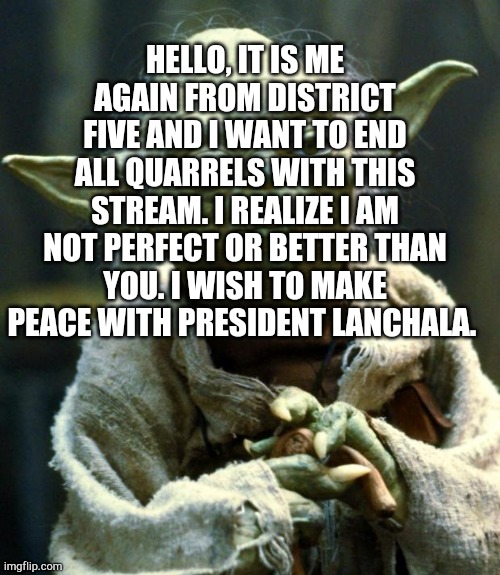 End the fighting! | HELLO, IT IS ME AGAIN FROM DISTRICT FIVE AND I WANT TO END ALL QUARRELS WITH THIS STREAM. I REALIZE I AM NOT PERFECT OR BETTER THAN YOU. I WISH TO MAKE PEACE WITH PRESIDENT LANCHALA. | image tagged in memes,star wars yoda | made w/ Imgflip meme maker