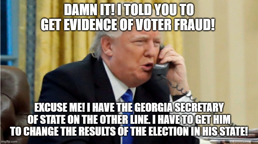 Trump on phone | DAMN IT! I TOLD YOU TO GET EVIDENCE OF VOTER FRAUD! EXCUSE ME! I HAVE THE GEORGIA SECRETARY OF STATE ON THE OTHER LINE. I HAVE TO GET HIM TO CHANGE THE RESULTS OF THE ELECTION IN HIS STATE! | image tagged in trump on phone | made w/ Imgflip meme maker