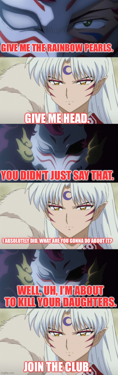 Sesshomaru the Wise Ass | GIVE ME THE RAINBOW PEARLS. GIVE ME HEAD. YOU DIDN’T JUST SAY THAT. I ABSOLUTELY DID. WHAT ARE YOU GONNA DO ABOUT IT? WELL, UH, I’M ABOUT TO KILL YOUR DAUGHTERS. JOIN THE CLUB. | image tagged in yashahime,inuyasha,venture bros,parody,reference,rusty venture | made w/ Imgflip meme maker