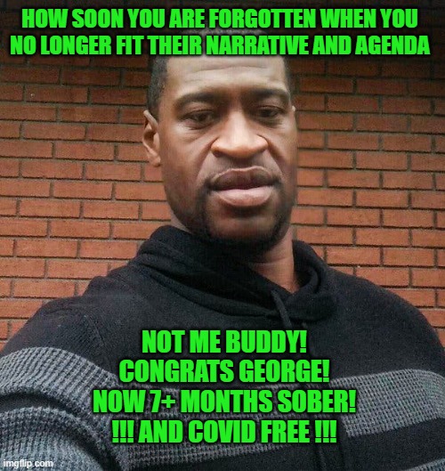 Maybe Isolation Really Does Work - For Some Anyway | HOW SOON YOU ARE FORGOTTEN WHEN YOU NO LONGER FIT THEIR NARRATIVE AND AGENDA; NOT ME BUDDY!
CONGRATS GEORGE!
NOW 7+ MONTHS SOBER!
!!! AND COVID FREE !!! | image tagged in george floyd,conspiracy,liberal agenda | made w/ Imgflip meme maker