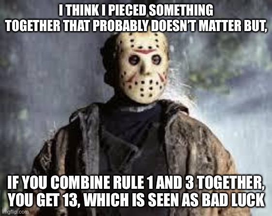 Friday The 13th | I THINK I PIECED SOMETHING TOGETHER THAT PROBABLY DOESN’T MATTER BUT, IF YOU COMBINE RULE 1 AND 3 TOGETHER, YOU GET 13, WHICH IS SEEN AS BAD LUCK | image tagged in friday the 13th | made w/ Imgflip meme maker