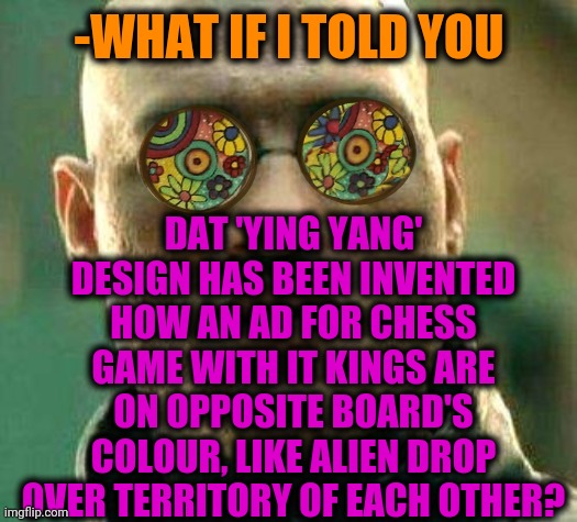 -Collecting together, should argue... | DAT 'YING YANG' DESIGN HAS BEEN INVENTED HOW AN AD FOR CHESS GAME WITH IT KINGS ARE ON OPPOSITE BOARD'S COLOUR, LIKE ALIEN DROP OVER TERRITORY OF EACH OTHER? -WHAT IF I TOLD YOU | image tagged in acid kicks in morpheus,game theory,chess,what if i told you,tiger king,board | made w/ Imgflip meme maker