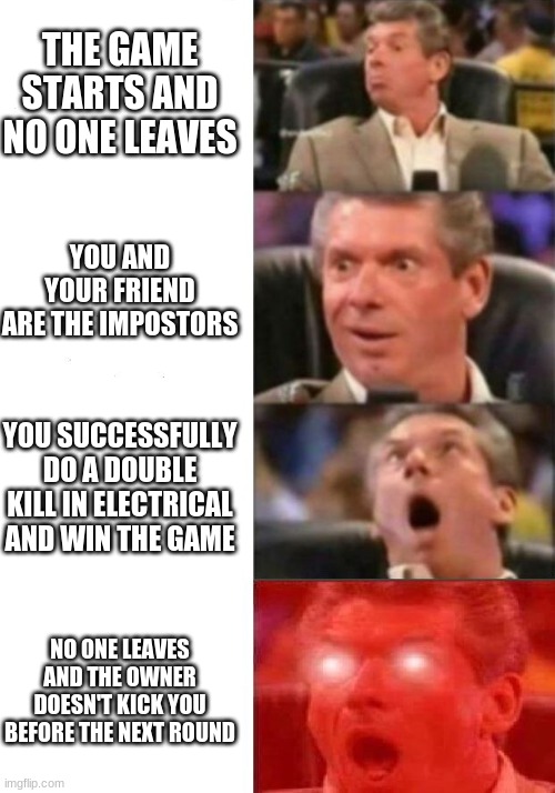 Mr. McMahon reaction |  THE GAME STARTS AND NO ONE LEAVES; YOU AND YOUR FRIEND ARE THE IMPOSTORS; YOU SUCCESSFULLY DO A DOUBLE KILL IN ELECTRICAL AND WIN THE GAME; NO ONE LEAVES AND THE OWNER DOESN'T KICK YOU BEFORE THE NEXT ROUND | image tagged in mr mcmahon reaction,fun | made w/ Imgflip meme maker