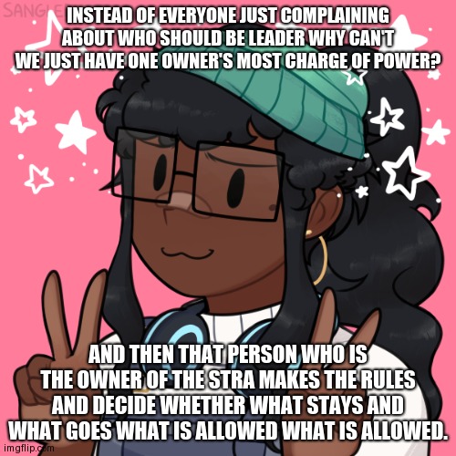 Like seriously | INSTEAD OF EVERYONE JUST COMPLAINING ABOUT WHO SHOULD BE LEADER WHY CAN'T WE JUST HAVE ONE OWNER'S MOST CHARGE OF POWER? AND THEN THAT PERSON WHO IS THE OWNER OF THE STRA MAKES THE RULES AND DECIDE WHETHER WHAT STAYS AND WHAT GOES WHAT IS ALLOWED WHAT IS ALLOWED. | image tagged in clouddays piccrew | made w/ Imgflip meme maker