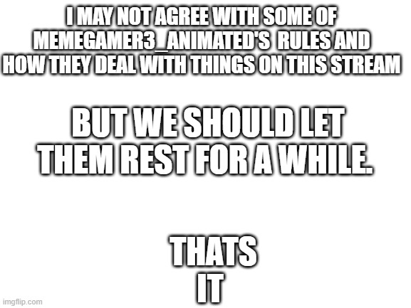 Blank White Template | I MAY NOT AGREE WITH SOME OF MEMEGAMER3_ANIMATED'S  RULES AND HOW THEY DEAL WITH THINGS ON THIS STREAM; BUT WE SHOULD LET THEM REST FOR A WHILE. THATS IT | image tagged in blank white template | made w/ Imgflip meme maker