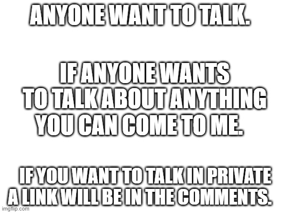 Blank White Template | ANYONE WANT TO TALK. IF ANYONE WANTS TO TALK ABOUT ANYTHING; YOU CAN COME TO ME. IF YOU WANT TO TALK IN PRIVATE A LINK WILL BE IN THE COMMENTS. | image tagged in blank white template | made w/ Imgflip meme maker