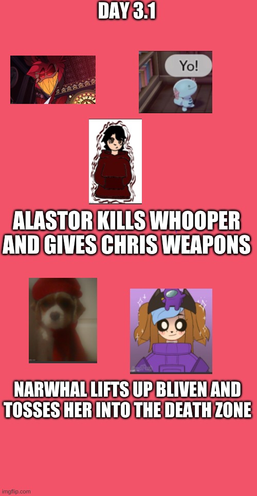 day 3.1 | DAY 3.1; ALASTOR KILLS WHOOPER AND GIVES CHRIS WEAPONS; NARWHAL LIFTS UP BLIVEN AND TOSSES HER INTO THE DEATH ZONE | image tagged in blank red | made w/ Imgflip meme maker