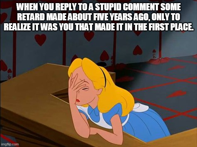 Alice in Wonderland, Annoyed | WHEN YOU REPLY TO A STUPID COMMENT SOME RETARD MADE ABOUT FIVE YEARS AGO, ONLY TO REALIZE IT WAS YOU THAT MADE IT IN THE FIRST PLACE. | image tagged in alice in wonderland annoyed | made w/ Imgflip meme maker