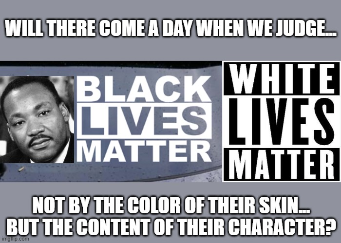 I have a dream | WILL THERE COME A DAY WHEN WE JUDGE... NOT BY THE COLOR OF THEIR SKIN...
BUT THE CONTENT OF THEIR CHARACTER? | image tagged in mlk jr | made w/ Imgflip meme maker