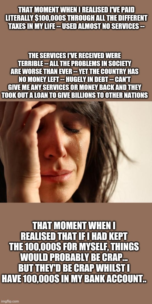 Tax tax tax and the result is nothing, terrible and worse | THAT MOMENT WHEN I REALISED I'VE PAID LITERALLY $100,000S THROUGH ALL THE DIFFERENT TAXES IN MY LIFE -- USED ALMOST NO SERVICES --; THE SERVICES I'VE RECEIVED WERE TERRIBLE -- ALL THE PROBLEMS IN SOCIETY ARE WORSE THAN EVER -- YET THE COUNTRY HAS NO MONEY LEFT -- HUGELY IN DEBT -- CAN'T GIVE ME ANY SERVICES OR MONEY BACK AND THEY TOOK OUT A LOAN TO GIVE BILLIONS TO OTHER NATIONS; THAT MOMENT WHEN I REALISED THAT IF I HAD KEPT THE 100,000S FOR MYSELF, THINGS WOULD PROBABLY BE CRAP... BUT THEY'D BE CRAP WHILST I HAVE 100,000S IN MY BANK ACCOUNT.. | image tagged in memes,first world problems | made w/ Imgflip meme maker