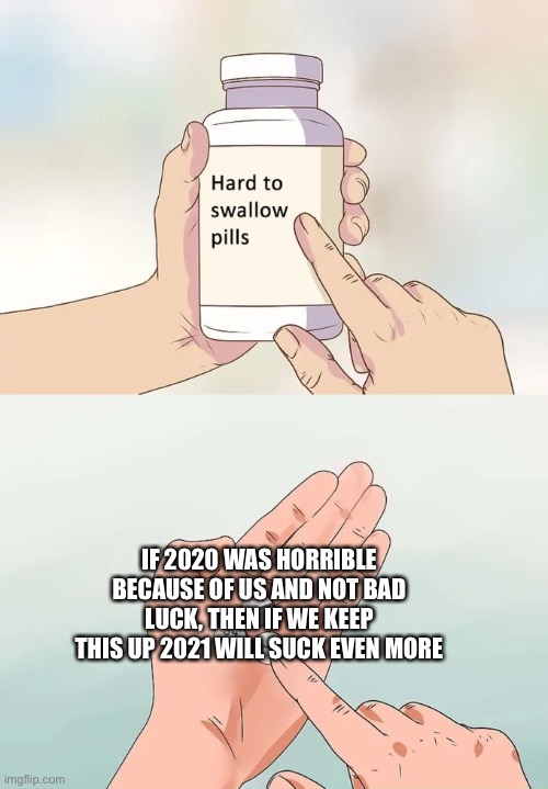 Hope we change ourselves a bit | IF 2020 WAS HORRIBLE BECAUSE OF US AND NOT BAD LUCK, THEN IF WE KEEP THIS UP 2021 WILL SUCK EVEN MORE | image tagged in memes,hard to swallow pills | made w/ Imgflip meme maker