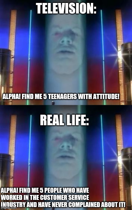Television Vs real life | TELEVISION:; ALPHA! FIND ME 5 TEENAGERS WITH ATTITUDE! REAL LIFE:; ALPHA! FIND ME 5 PEOPLE WHO HAVE WORKED IN THE CUSTOMER SERVICE INDUSTRY AND HAVE NEVER COMPLAINED ABOUT IT! | image tagged in power rangers | made w/ Imgflip meme maker