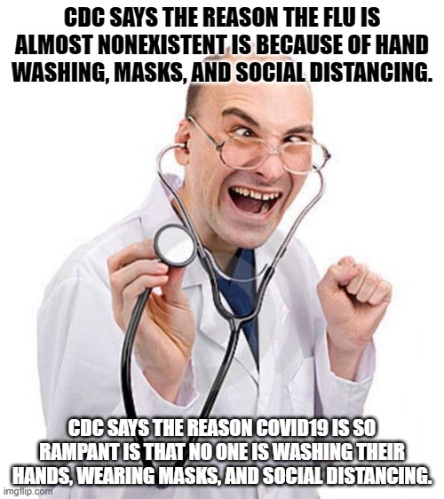 Doctor | CDC SAYS THE REASON THE FLU IS ALMOST NONEXISTENT IS BECAUSE OF HAND WASHING, MASKS, AND SOCIAL DISTANCING. CDC SAYS THE REASON COVID19 IS SO RAMPANT IS THAT NO ONE IS WASHING THEIR HANDS, WEARING MASKS, AND SOCIAL DISTANCING. | image tagged in doctor | made w/ Imgflip meme maker
