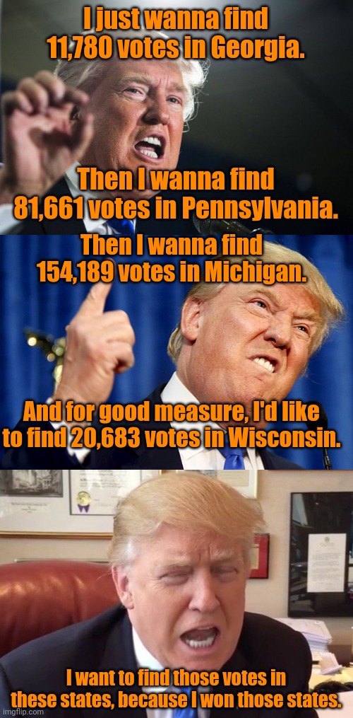 Come on, secretaries of state.  It's important to my ego and wellbeing that you do this for me.  Because I won this election. | I just wanna find 11,780 votes in Georgia. Then I wanna find 81,661 votes in Pennsylvania. Then I wanna find 154,189 votes in Michigan. And for good measure, I'd like to find 20,683 votes in Wisconsin. I want to find those votes in these states, because I won those states. | image tagged in donald trump,trump crying | made w/ Imgflip meme maker