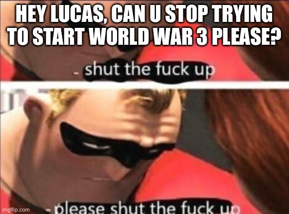 Please shut the fuck up | HEY LUCAS, CAN U STOP TRYING TO START WORLD WAR 3 PLEASE? | image tagged in please shut the fuck up | made w/ Imgflip meme maker