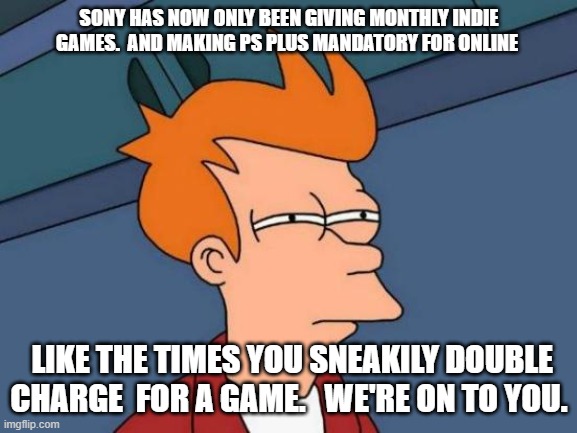 Futurama Fry | SONY HAS NOW ONLY BEEN GIVING MONTHLY INDIE GAMES.  AND MAKING PS PLUS MANDATORY FOR ONLINE; LIKE THE TIMES YOU SNEAKILY DOUBLE CHARGE  FOR A GAME.   WE'RE ON TO YOU. | image tagged in memes,futurama fry | made w/ Imgflip meme maker