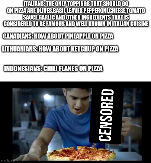 WTF, Indonesia? | ITALIANS: THE ONLY TOPPINGS THAT SHOULD GO ON PIZZA ARE OLIVES,BASIL LEAVES,PEPPERONI,CHEESE,TOMATO SAUCE,GARLIC AND OTHER INGREDIENTS THAT IS CONSIDERED TO BE FAMOUS AND WELL KNOWN IN ITALIAN CUISINE; CANADIANS: HOW ABOUT PINEAPPLE ON PIZZA; LITHUANIANS: HOW ABOUT KETCHUP ON PIZZA; INDONESIANS: CHILI FLAKES ON PIZZA | image tagged in memes,indonesia,pizza,pineapple pizza,ketchup,wtf | made w/ Imgflip meme maker