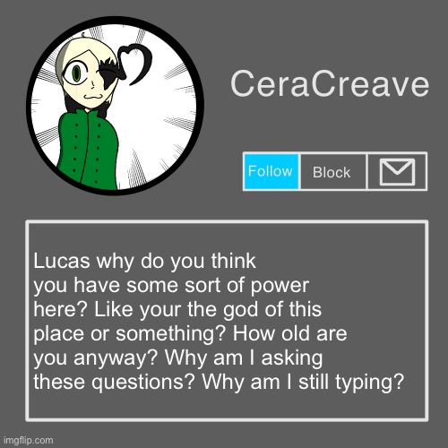 CeraCreave announcement template | Lucas why do you think you have some sort of power here? Like your the god of this place or something? How old are you anyway? Why am I asking these questions? Why am I still typing? | image tagged in ceracreave announcement template | made w/ Imgflip meme maker