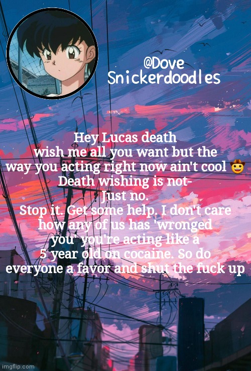 Announcement | Hey Lucas death wish me all you want but the way you acting right now ain't cool 🤠
Death wishing is not-
Just no.
Stop it. Get some help. I don't care how any of us has 'wronged you' you're acting like a 5 year old on cocaine. So do everyone a favor and shut the fuck up | image tagged in announcement | made w/ Imgflip meme maker