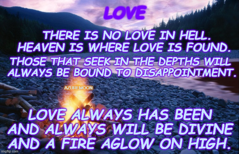 THE HEIGHTS OF HAPPINESS | LOVE; THERE IS NO LOVE IN HELL. HEAVEN IS WHERE LOVE IS FOUND. THOSE THAT SEEK IN THE DEPTHS WILL 
ALWAYS BE BOUND TO DISAPPOINTMENT. AZUREMOON; LOVE ALWAYS HAS BEEN AND ALWAYS WILL BE DIVINE AND A FIRE AGLOW ON HIGH. | image tagged in love,heaven,divine,glow,inspirational memes,inspire the people | made w/ Imgflip meme maker