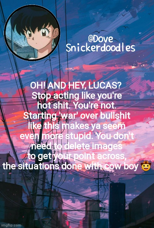 Announcement | OH! AND HEY, LUCAS? 
Stop acting like you're hot shit. You're not. Starting 'war' over bullshit like this makes ya seem even more stupid. You don't need to delete images to get your point across, the situations done with cow boy 🤠 | image tagged in announcement | made w/ Imgflip meme maker