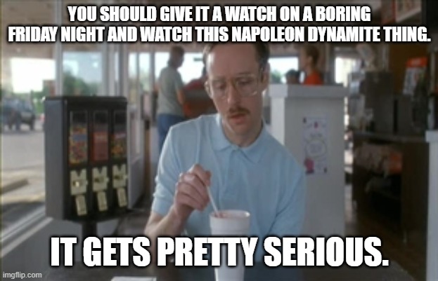 So I Guess You Can Say Things Are Getting Pretty Serious Meme | YOU SHOULD GIVE IT A WATCH ON A BORING FRIDAY NIGHT AND WATCH THIS NAPOLEON DYNAMITE THING. IT GETS PRETTY SERIOUS. | image tagged in memes,so i guess you can say things are getting pretty serious | made w/ Imgflip meme maker