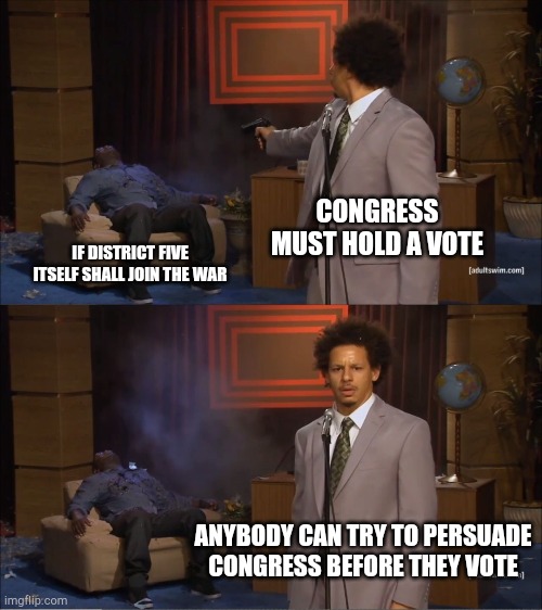 Who Killed Hannibal Meme | CONGRESS MUST HOLD A VOTE; IF DISTRICT FIVE ITSELF SHALL JOIN THE WAR; ANYBODY CAN TRY TO PERSUADE CONGRESS BEFORE THEY VOTE | image tagged in memes,who killed hannibal | made w/ Imgflip meme maker