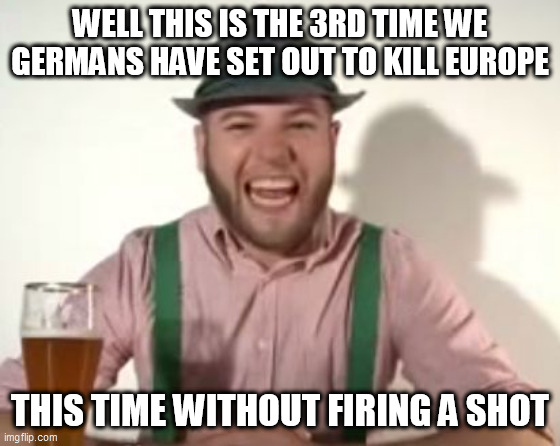 german | WELL THIS IS THE 3RD TIME WE GERMANS HAVE SET OUT TO KILL EUROPE; THIS TIME WITHOUT FIRING A SHOT | image tagged in german | made w/ Imgflip meme maker