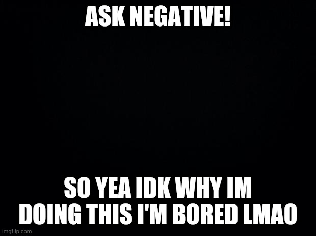 Black background | ASK NEGATIVE! SO YEA IDK WHY IM DOING THIS I'M BORED LMAO | image tagged in black background | made w/ Imgflip meme maker