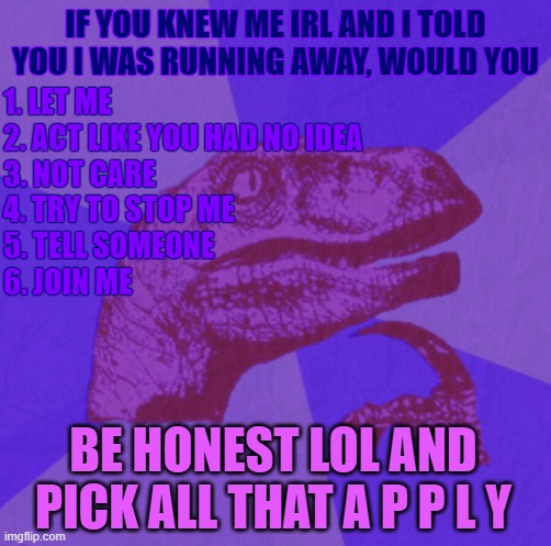purple philosoraptor | IF YOU KNEW ME IRL AND I TOLD YOU I WAS RUNNING AWAY, WOULD YOU; 1. LET ME
2. ACT LIKE YOU HAD NO IDEA
3. NOT CARE
4. TRY TO STOP ME
5. TELL SOMEONE
6. JOIN ME; BE HONEST LOL AND PICK ALL THAT A P P L Y | image tagged in purple philosoraptor | made w/ Imgflip meme maker